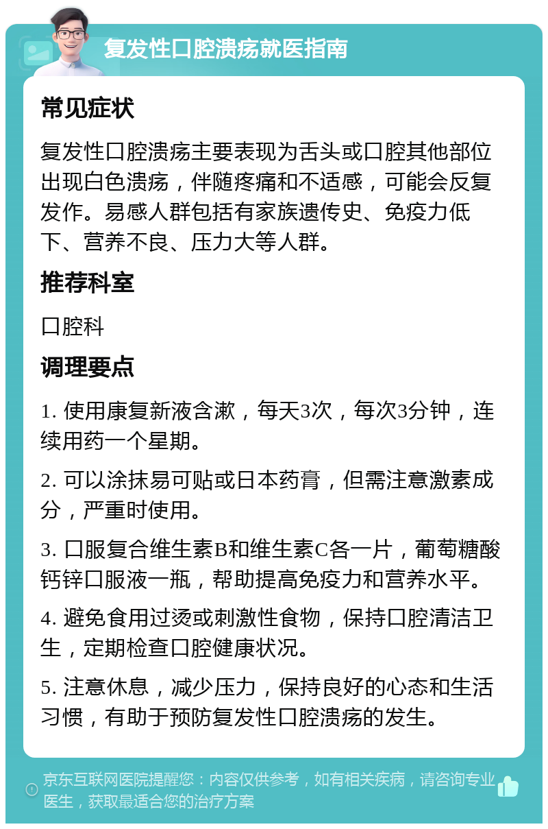 复发性口腔溃疡就医指南 常见症状 复发性口腔溃疡主要表现为舌头或口腔其他部位出现白色溃疡，伴随疼痛和不适感，可能会反复发作。易感人群包括有家族遗传史、免疫力低下、营养不良、压力大等人群。 推荐科室 口腔科 调理要点 1. 使用康复新液含漱，每天3次，每次3分钟，连续用药一个星期。 2. 可以涂抹易可贴或日本药膏，但需注意激素成分，严重时使用。 3. 口服复合维生素B和维生素C各一片，葡萄糖酸钙锌口服液一瓶，帮助提高免疫力和营养水平。 4. 避免食用过烫或刺激性食物，保持口腔清洁卫生，定期检查口腔健康状况。 5. 注意休息，减少压力，保持良好的心态和生活习惯，有助于预防复发性口腔溃疡的发生。