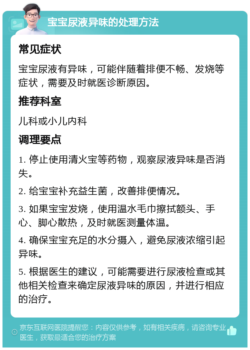 宝宝尿液异味的处理方法 常见症状 宝宝尿液有异味，可能伴随着排便不畅、发烧等症状，需要及时就医诊断原因。 推荐科室 儿科或小儿内科 调理要点 1. 停止使用清火宝等药物，观察尿液异味是否消失。 2. 给宝宝补充益生菌，改善排便情况。 3. 如果宝宝发烧，使用温水毛巾擦拭额头、手心、脚心散热，及时就医测量体温。 4. 确保宝宝充足的水分摄入，避免尿液浓缩引起异味。 5. 根据医生的建议，可能需要进行尿液检查或其他相关检查来确定尿液异味的原因，并进行相应的治疗。