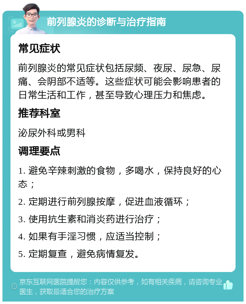 前列腺炎的诊断与治疗指南 常见症状 前列腺炎的常见症状包括尿频、夜尿、尿急、尿痛、会阴部不适等。这些症状可能会影响患者的日常生活和工作，甚至导致心理压力和焦虑。 推荐科室 泌尿外科或男科 调理要点 1. 避免辛辣刺激的食物，多喝水，保持良好的心态； 2. 定期进行前列腺按摩，促进血液循环； 3. 使用抗生素和消炎药进行治疗； 4. 如果有手淫习惯，应适当控制； 5. 定期复查，避免病情复发。