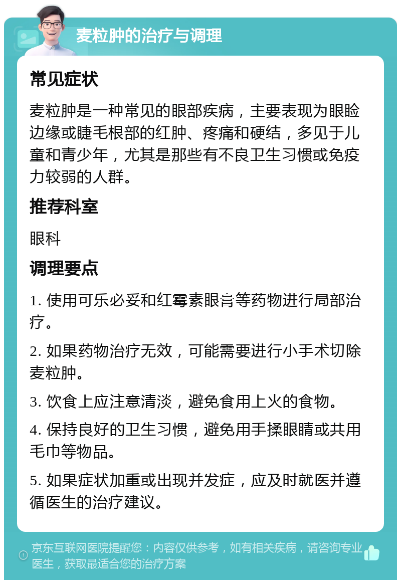 麦粒肿的治疗与调理 常见症状 麦粒肿是一种常见的眼部疾病，主要表现为眼睑边缘或睫毛根部的红肿、疼痛和硬结，多见于儿童和青少年，尤其是那些有不良卫生习惯或免疫力较弱的人群。 推荐科室 眼科 调理要点 1. 使用可乐必妥和红霉素眼膏等药物进行局部治疗。 2. 如果药物治疗无效，可能需要进行小手术切除麦粒肿。 3. 饮食上应注意清淡，避免食用上火的食物。 4. 保持良好的卫生习惯，避免用手揉眼睛或共用毛巾等物品。 5. 如果症状加重或出现并发症，应及时就医并遵循医生的治疗建议。