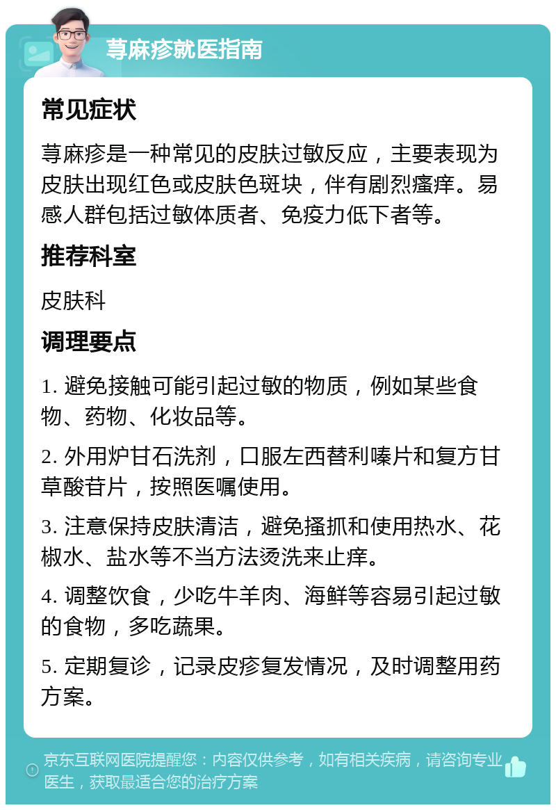 荨麻疹就医指南 常见症状 荨麻疹是一种常见的皮肤过敏反应，主要表现为皮肤出现红色或皮肤色斑块，伴有剧烈瘙痒。易感人群包括过敏体质者、免疫力低下者等。 推荐科室 皮肤科 调理要点 1. 避免接触可能引起过敏的物质，例如某些食物、药物、化妆品等。 2. 外用炉甘石洗剂，口服左西替利嗪片和复方甘草酸苷片，按照医嘱使用。 3. 注意保持皮肤清洁，避免搔抓和使用热水、花椒水、盐水等不当方法烫洗来止痒。 4. 调整饮食，少吃牛羊肉、海鲜等容易引起过敏的食物，多吃蔬果。 5. 定期复诊，记录皮疹复发情况，及时调整用药方案。