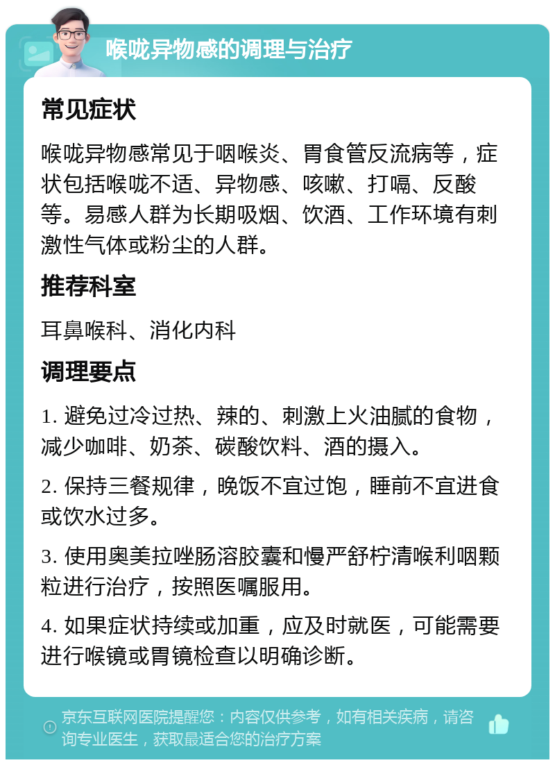 喉咙异物感的调理与治疗 常见症状 喉咙异物感常见于咽喉炎、胃食管反流病等，症状包括喉咙不适、异物感、咳嗽、打嗝、反酸等。易感人群为长期吸烟、饮酒、工作环境有刺激性气体或粉尘的人群。 推荐科室 耳鼻喉科、消化内科 调理要点 1. 避免过冷过热、辣的、刺激上火油腻的食物，减少咖啡、奶茶、碳酸饮料、酒的摄入。 2. 保持三餐规律，晚饭不宜过饱，睡前不宜进食或饮水过多。 3. 使用奥美拉唑肠溶胶囊和慢严舒柠清喉利咽颗粒进行治疗，按照医嘱服用。 4. 如果症状持续或加重，应及时就医，可能需要进行喉镜或胃镜检查以明确诊断。