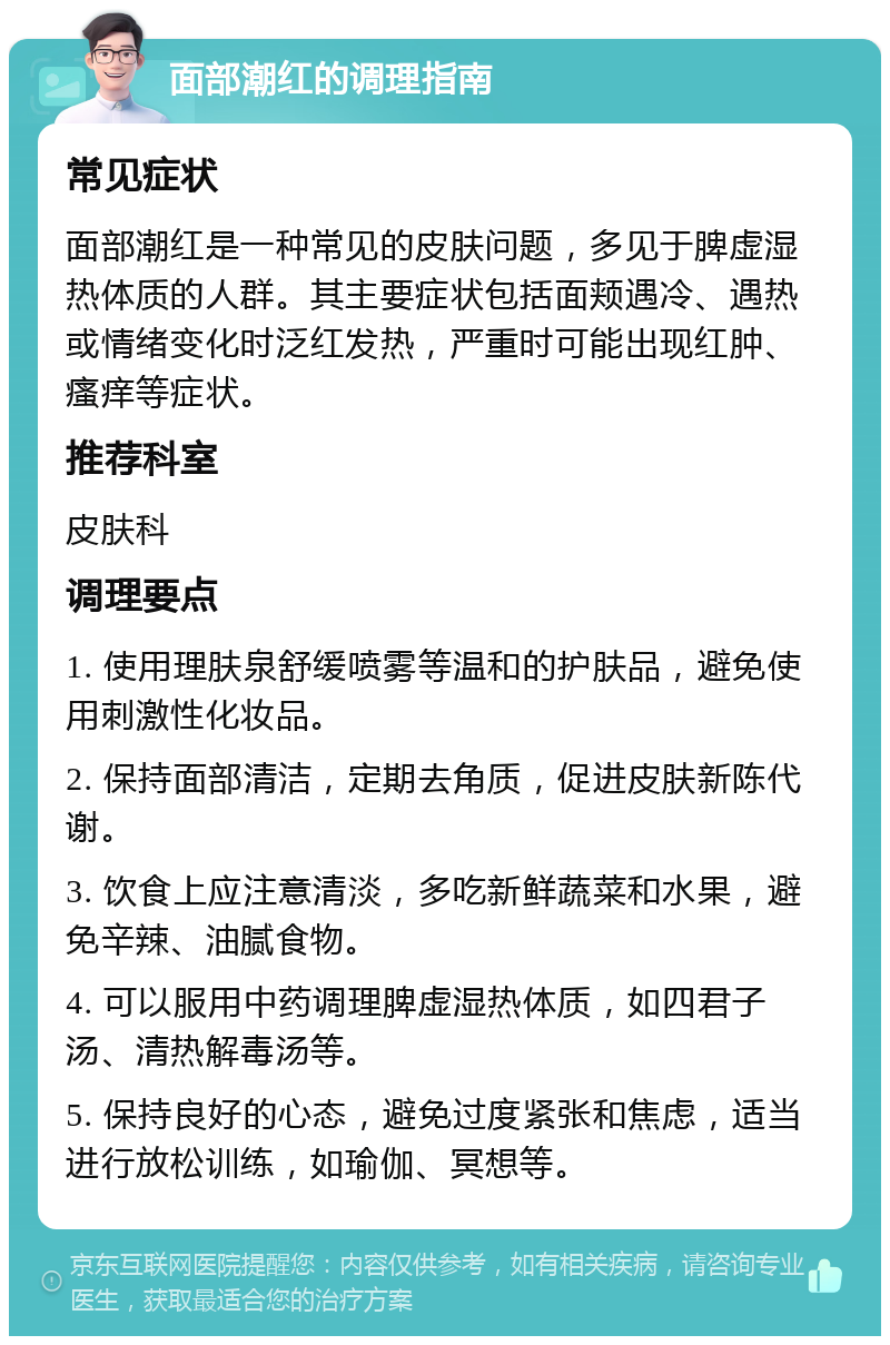 面部潮红的调理指南 常见症状 面部潮红是一种常见的皮肤问题，多见于脾虚湿热体质的人群。其主要症状包括面颊遇冷、遇热或情绪变化时泛红发热，严重时可能出现红肿、瘙痒等症状。 推荐科室 皮肤科 调理要点 1. 使用理肤泉舒缓喷雾等温和的护肤品，避免使用刺激性化妆品。 2. 保持面部清洁，定期去角质，促进皮肤新陈代谢。 3. 饮食上应注意清淡，多吃新鲜蔬菜和水果，避免辛辣、油腻食物。 4. 可以服用中药调理脾虚湿热体质，如四君子汤、清热解毒汤等。 5. 保持良好的心态，避免过度紧张和焦虑，适当进行放松训练，如瑜伽、冥想等。