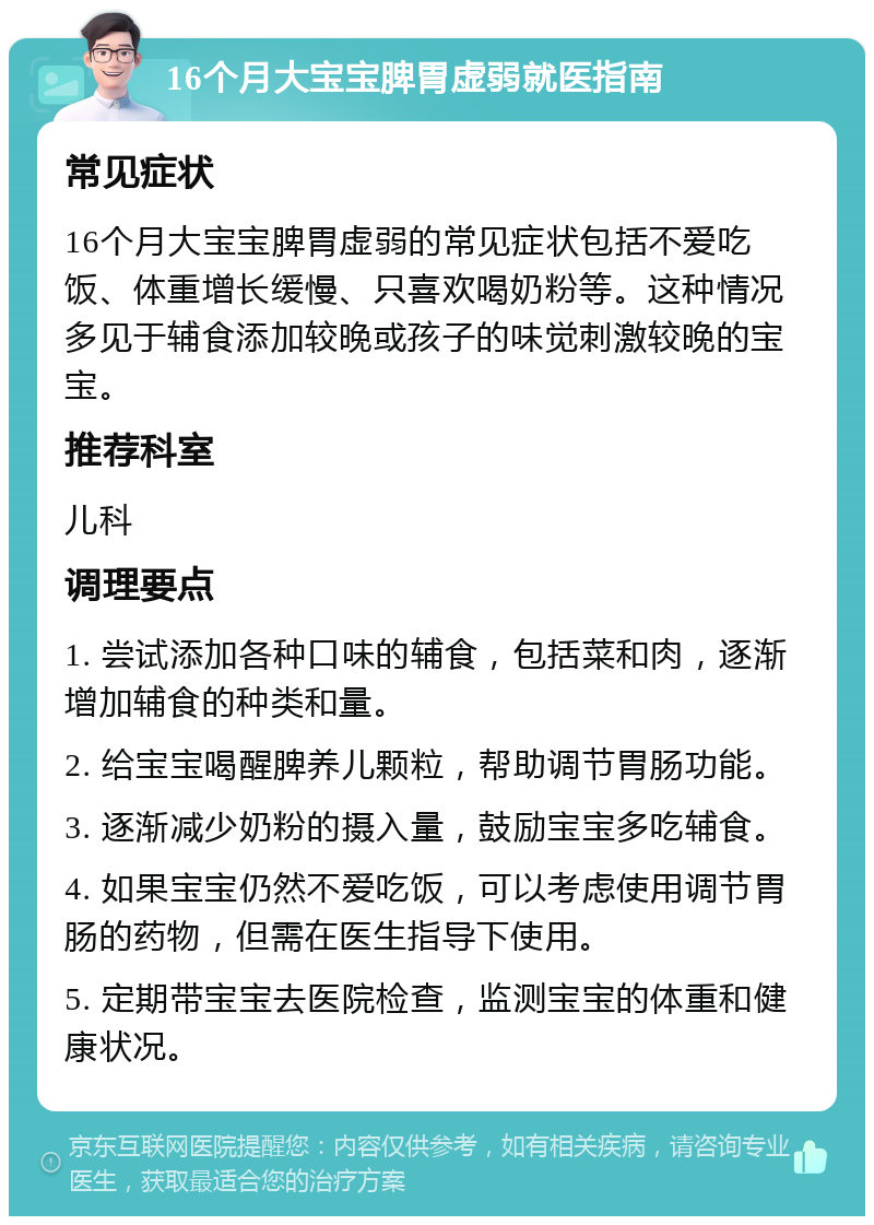 16个月大宝宝脾胃虚弱就医指南 常见症状 16个月大宝宝脾胃虚弱的常见症状包括不爱吃饭、体重增长缓慢、只喜欢喝奶粉等。这种情况多见于辅食添加较晚或孩子的味觉刺激较晚的宝宝。 推荐科室 儿科 调理要点 1. 尝试添加各种口味的辅食，包括菜和肉，逐渐增加辅食的种类和量。 2. 给宝宝喝醒脾养儿颗粒，帮助调节胃肠功能。 3. 逐渐减少奶粉的摄入量，鼓励宝宝多吃辅食。 4. 如果宝宝仍然不爱吃饭，可以考虑使用调节胃肠的药物，但需在医生指导下使用。 5. 定期带宝宝去医院检查，监测宝宝的体重和健康状况。