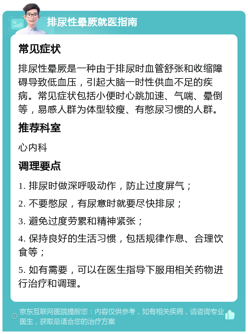 排尿性晕厥就医指南 常见症状 排尿性晕厥是一种由于排尿时血管舒张和收缩障碍导致低血压，引起大脑一时性供血不足的疾病。常见症状包括小便时心跳加速、气喘、晕倒等，易感人群为体型较瘦、有憋尿习惯的人群。 推荐科室 心内科 调理要点 1. 排尿时做深呼吸动作，防止过度屏气； 2. 不要憋尿，有尿意时就要尽快排尿； 3. 避免过度劳累和精神紧张； 4. 保持良好的生活习惯，包括规律作息、合理饮食等； 5. 如有需要，可以在医生指导下服用相关药物进行治疗和调理。