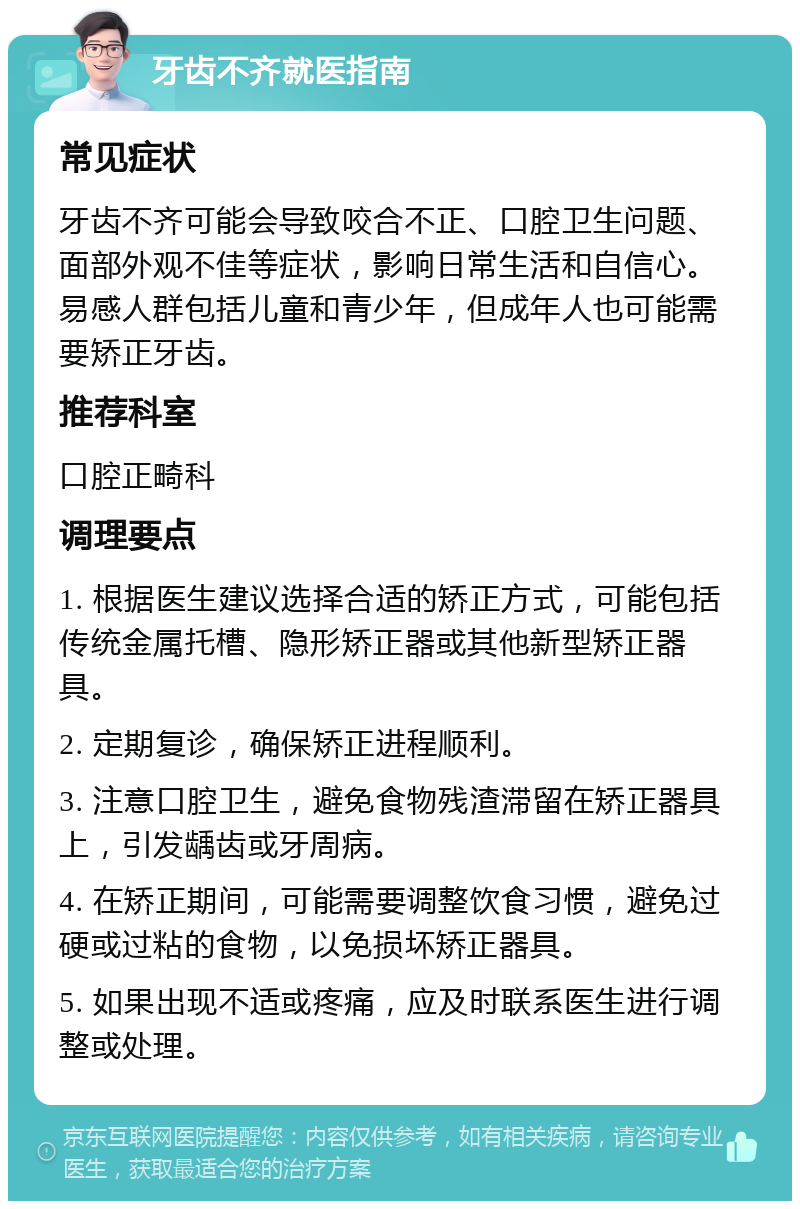 牙齿不齐就医指南 常见症状 牙齿不齐可能会导致咬合不正、口腔卫生问题、面部外观不佳等症状，影响日常生活和自信心。易感人群包括儿童和青少年，但成年人也可能需要矫正牙齿。 推荐科室 口腔正畸科 调理要点 1. 根据医生建议选择合适的矫正方式，可能包括传统金属托槽、隐形矫正器或其他新型矫正器具。 2. 定期复诊，确保矫正进程顺利。 3. 注意口腔卫生，避免食物残渣滞留在矫正器具上，引发龋齿或牙周病。 4. 在矫正期间，可能需要调整饮食习惯，避免过硬或过粘的食物，以免损坏矫正器具。 5. 如果出现不适或疼痛，应及时联系医生进行调整或处理。