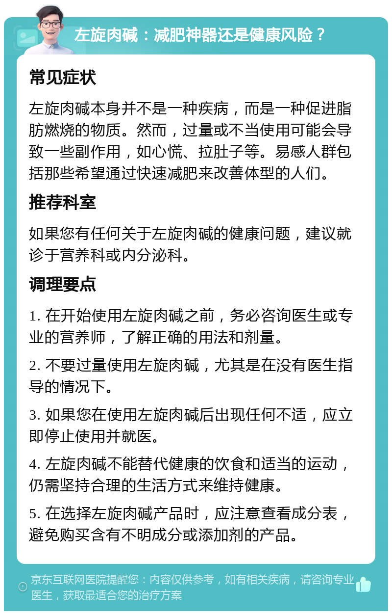 左旋肉碱：减肥神器还是健康风险？ 常见症状 左旋肉碱本身并不是一种疾病，而是一种促进脂肪燃烧的物质。然而，过量或不当使用可能会导致一些副作用，如心慌、拉肚子等。易感人群包括那些希望通过快速减肥来改善体型的人们。 推荐科室 如果您有任何关于左旋肉碱的健康问题，建议就诊于营养科或内分泌科。 调理要点 1. 在开始使用左旋肉碱之前，务必咨询医生或专业的营养师，了解正确的用法和剂量。 2. 不要过量使用左旋肉碱，尤其是在没有医生指导的情况下。 3. 如果您在使用左旋肉碱后出现任何不适，应立即停止使用并就医。 4. 左旋肉碱不能替代健康的饮食和适当的运动，仍需坚持合理的生活方式来维持健康。 5. 在选择左旋肉碱产品时，应注意查看成分表，避免购买含有不明成分或添加剂的产品。