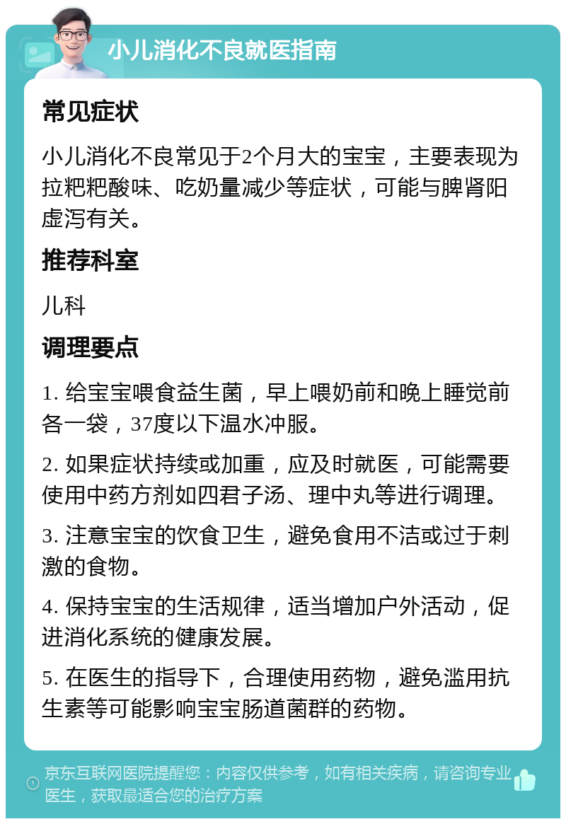 小儿消化不良就医指南 常见症状 小儿消化不良常见于2个月大的宝宝，主要表现为拉粑粑酸味、吃奶量减少等症状，可能与脾肾阳虚泻有关。 推荐科室 儿科 调理要点 1. 给宝宝喂食益生菌，早上喂奶前和晚上睡觉前各一袋，37度以下温水冲服。 2. 如果症状持续或加重，应及时就医，可能需要使用中药方剂如四君子汤、理中丸等进行调理。 3. 注意宝宝的饮食卫生，避免食用不洁或过于刺激的食物。 4. 保持宝宝的生活规律，适当增加户外活动，促进消化系统的健康发展。 5. 在医生的指导下，合理使用药物，避免滥用抗生素等可能影响宝宝肠道菌群的药物。