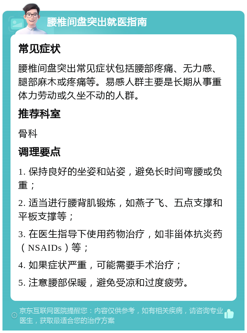 腰椎间盘突出就医指南 常见症状 腰椎间盘突出常见症状包括腰部疼痛、无力感、腿部麻木或疼痛等。易感人群主要是长期从事重体力劳动或久坐不动的人群。 推荐科室 骨科 调理要点 1. 保持良好的坐姿和站姿，避免长时间弯腰或负重； 2. 适当进行腰背肌锻炼，如燕子飞、五点支撑和平板支撑等； 3. 在医生指导下使用药物治疗，如非甾体抗炎药（NSAIDs）等； 4. 如果症状严重，可能需要手术治疗； 5. 注意腰部保暖，避免受凉和过度疲劳。