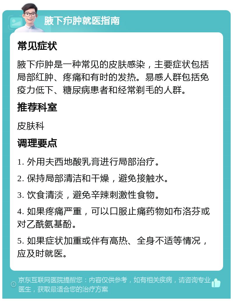 腋下疖肿就医指南 常见症状 腋下疖肿是一种常见的皮肤感染，主要症状包括局部红肿、疼痛和有时的发热。易感人群包括免疫力低下、糖尿病患者和经常剃毛的人群。 推荐科室 皮肤科 调理要点 1. 外用夫西地酸乳膏进行局部治疗。 2. 保持局部清洁和干燥，避免接触水。 3. 饮食清淡，避免辛辣刺激性食物。 4. 如果疼痛严重，可以口服止痛药物如布洛芬或对乙酰氨基酚。 5. 如果症状加重或伴有高热、全身不适等情况，应及时就医。