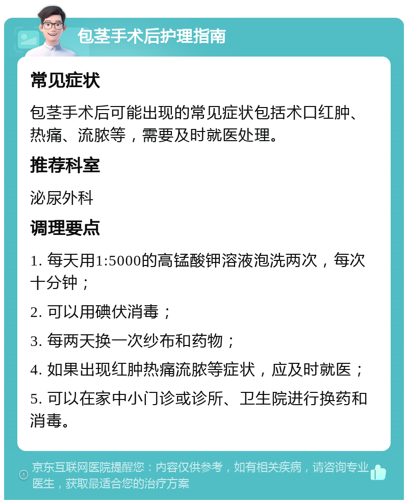 包茎手术后护理指南 常见症状 包茎手术后可能出现的常见症状包括术口红肿、热痛、流脓等，需要及时就医处理。 推荐科室 泌尿外科 调理要点 1. 每天用1:5000的高锰酸钾溶液泡洗两次，每次十分钟； 2. 可以用碘伏消毒； 3. 每两天换一次纱布和药物； 4. 如果出现红肿热痛流脓等症状，应及时就医； 5. 可以在家中小门诊或诊所、卫生院进行换药和消毒。