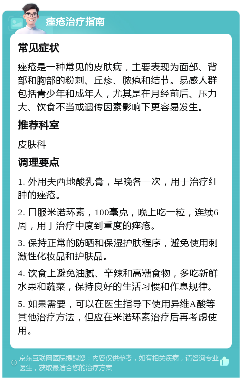 痤疮治疗指南 常见症状 痤疮是一种常见的皮肤病，主要表现为面部、背部和胸部的粉刺、丘疹、脓疱和结节。易感人群包括青少年和成年人，尤其是在月经前后、压力大、饮食不当或遗传因素影响下更容易发生。 推荐科室 皮肤科 调理要点 1. 外用夫西地酸乳膏，早晚各一次，用于治疗红肿的痤疮。 2. 口服米诺环素，100毫克，晚上吃一粒，连续6周，用于治疗中度到重度的痤疮。 3. 保持正常的防晒和保湿护肤程序，避免使用刺激性化妆品和护肤品。 4. 饮食上避免油腻、辛辣和高糖食物，多吃新鲜水果和蔬菜，保持良好的生活习惯和作息规律。 5. 如果需要，可以在医生指导下使用异维A酸等其他治疗方法，但应在米诺环素治疗后再考虑使用。