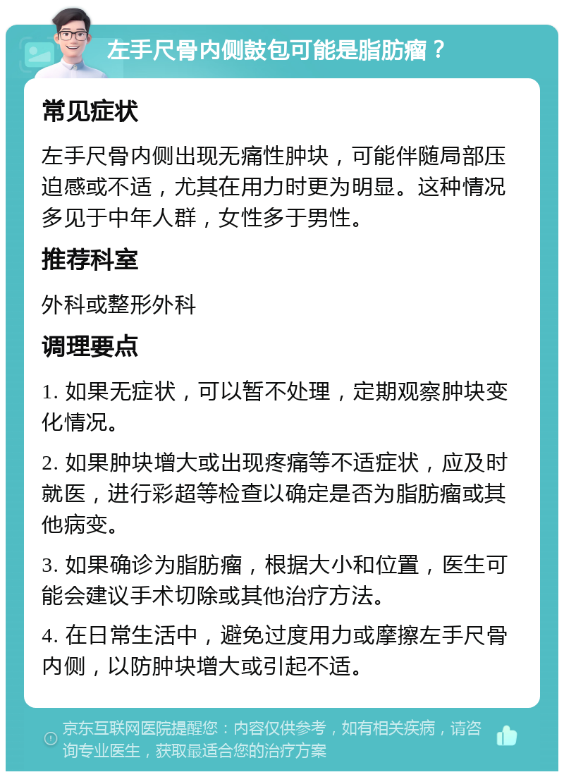 左手尺骨内侧鼓包可能是脂肪瘤？ 常见症状 左手尺骨内侧出现无痛性肿块，可能伴随局部压迫感或不适，尤其在用力时更为明显。这种情况多见于中年人群，女性多于男性。 推荐科室 外科或整形外科 调理要点 1. 如果无症状，可以暂不处理，定期观察肿块变化情况。 2. 如果肿块增大或出现疼痛等不适症状，应及时就医，进行彩超等检查以确定是否为脂肪瘤或其他病变。 3. 如果确诊为脂肪瘤，根据大小和位置，医生可能会建议手术切除或其他治疗方法。 4. 在日常生活中，避免过度用力或摩擦左手尺骨内侧，以防肿块增大或引起不适。