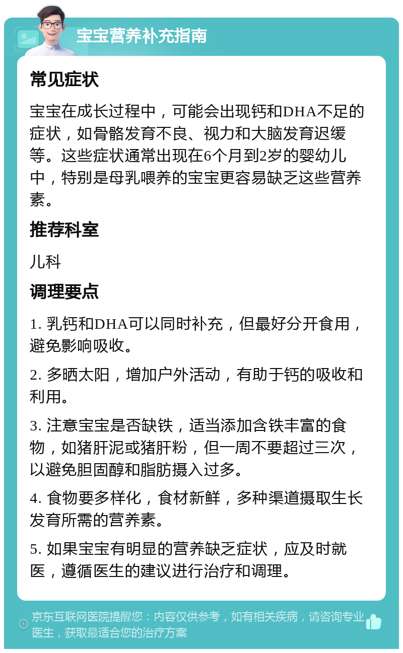 宝宝营养补充指南 常见症状 宝宝在成长过程中，可能会出现钙和DHA不足的症状，如骨骼发育不良、视力和大脑发育迟缓等。这些症状通常出现在6个月到2岁的婴幼儿中，特别是母乳喂养的宝宝更容易缺乏这些营养素。 推荐科室 儿科 调理要点 1. 乳钙和DHA可以同时补充，但最好分开食用，避免影响吸收。 2. 多晒太阳，增加户外活动，有助于钙的吸收和利用。 3. 注意宝宝是否缺铁，适当添加含铁丰富的食物，如猪肝泥或猪肝粉，但一周不要超过三次，以避免胆固醇和脂肪摄入过多。 4. 食物要多样化，食材新鲜，多种渠道摄取生长发育所需的营养素。 5. 如果宝宝有明显的营养缺乏症状，应及时就医，遵循医生的建议进行治疗和调理。