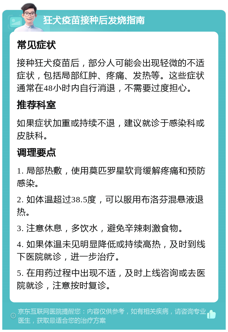 狂犬疫苗接种后发烧指南 常见症状 接种狂犬疫苗后，部分人可能会出现轻微的不适症状，包括局部红肿、疼痛、发热等。这些症状通常在48小时内自行消退，不需要过度担心。 推荐科室 如果症状加重或持续不退，建议就诊于感染科或皮肤科。 调理要点 1. 局部热敷，使用莫匹罗星软膏缓解疼痛和预防感染。 2. 如体温超过38.5度，可以服用布洛芬混悬液退热。 3. 注意休息，多饮水，避免辛辣刺激食物。 4. 如果体温未见明显降低或持续高热，及时到线下医院就诊，进一步治疗。 5. 在用药过程中出现不适，及时上线咨询或去医院就诊，注意按时复诊。