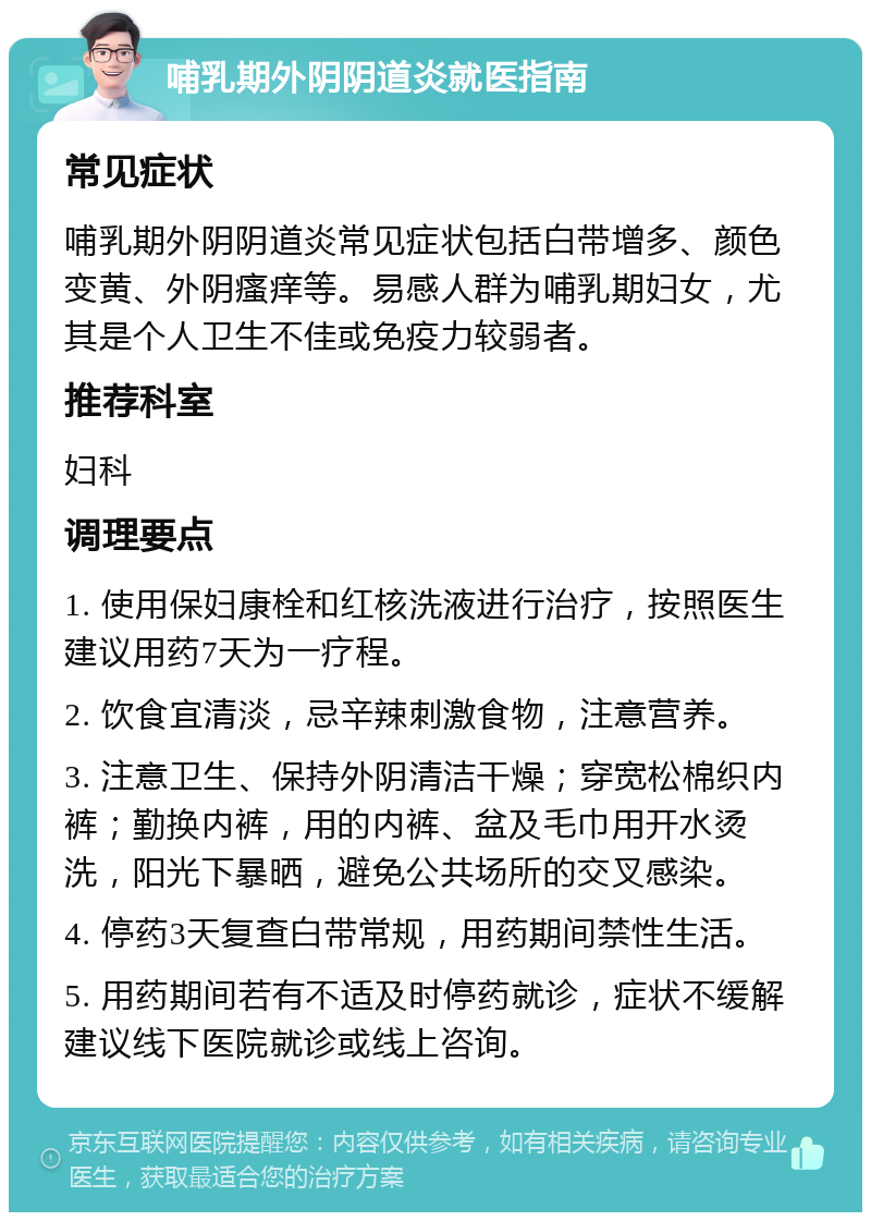 哺乳期外阴阴道炎就医指南 常见症状 哺乳期外阴阴道炎常见症状包括白带增多、颜色变黄、外阴瘙痒等。易感人群为哺乳期妇女，尤其是个人卫生不佳或免疫力较弱者。 推荐科室 妇科 调理要点 1. 使用保妇康栓和红核洗液进行治疗，按照医生建议用药7天为一疗程。 2. 饮食宜清淡，忌辛辣刺激食物，注意营养。 3. 注意卫生、保持外阴清洁干燥；穿宽松棉织内裤；勤换内裤，用的内裤、盆及毛巾用开水烫洗，阳光下暴晒，避免公共场所的交叉感染。 4. 停药3天复查白带常规，用药期间禁性生活。 5. 用药期间若有不适及时停药就诊，症状不缓解建议线下医院就诊或线上咨询。