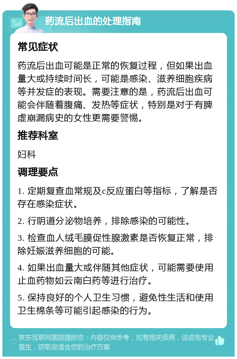 药流后出血的处理指南 常见症状 药流后出血可能是正常的恢复过程，但如果出血量大或持续时间长，可能是感染、滋养细胞疾病等并发症的表现。需要注意的是，药流后出血可能会伴随着腹痛、发热等症状，特别是对于有脾虚崩漏病史的女性更需要警惕。 推荐科室 妇科 调理要点 1. 定期复查血常规及c反应蛋白等指标，了解是否存在感染症状。 2. 行阴道分泌物培养，排除感染的可能性。 3. 检查血人绒毛膜促性腺激素是否恢复正常，排除妊娠滋养细胞的可能。 4. 如果出血量大或伴随其他症状，可能需要使用止血药物如云南白药等进行治疗。 5. 保持良好的个人卫生习惯，避免性生活和使用卫生棉条等可能引起感染的行为。