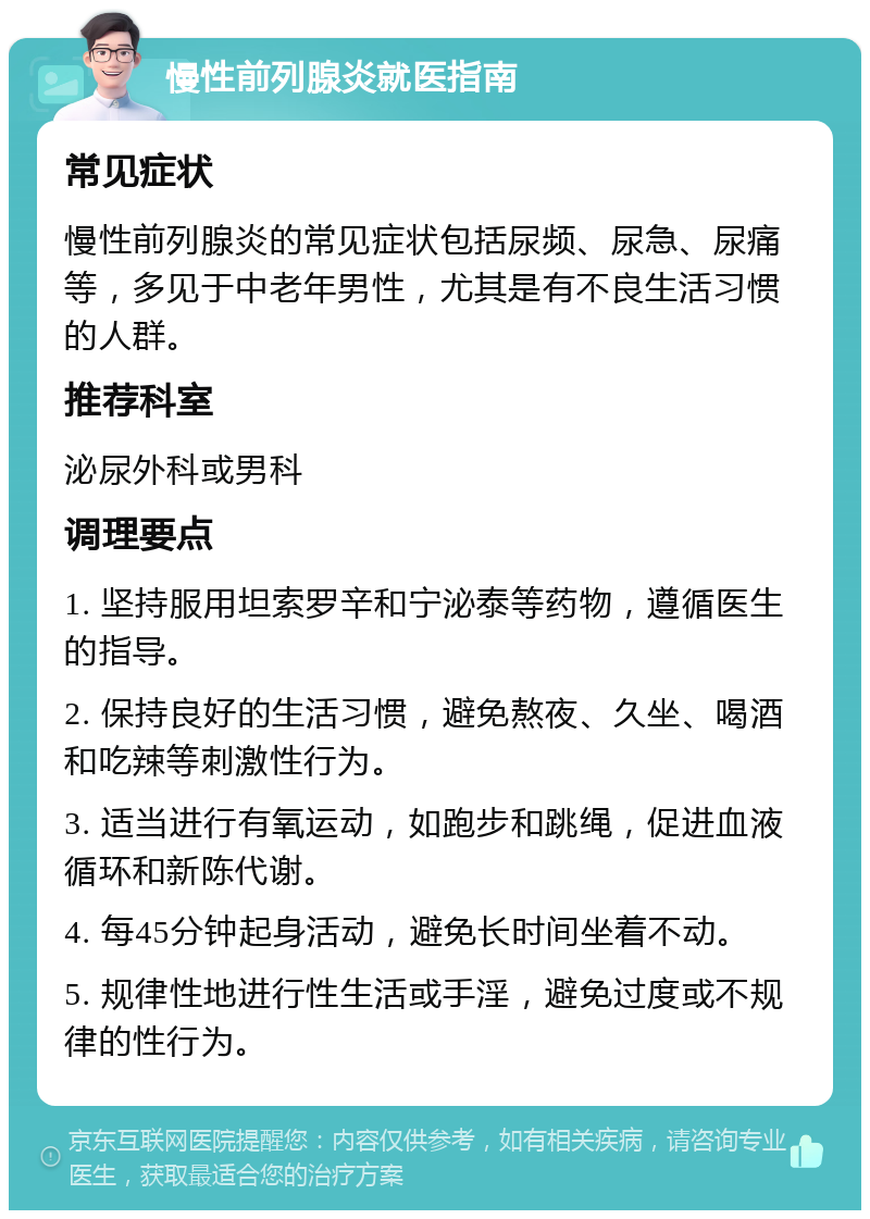 慢性前列腺炎就医指南 常见症状 慢性前列腺炎的常见症状包括尿频、尿急、尿痛等，多见于中老年男性，尤其是有不良生活习惯的人群。 推荐科室 泌尿外科或男科 调理要点 1. 坚持服用坦索罗辛和宁泌泰等药物，遵循医生的指导。 2. 保持良好的生活习惯，避免熬夜、久坐、喝酒和吃辣等刺激性行为。 3. 适当进行有氧运动，如跑步和跳绳，促进血液循环和新陈代谢。 4. 每45分钟起身活动，避免长时间坐着不动。 5. 规律性地进行性生活或手淫，避免过度或不规律的性行为。