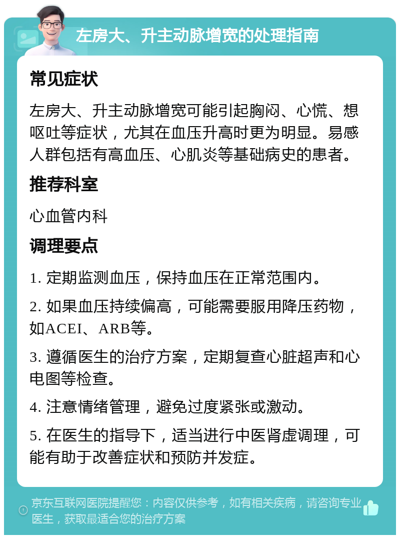 左房大、升主动脉增宽的处理指南 常见症状 左房大、升主动脉增宽可能引起胸闷、心慌、想呕吐等症状，尤其在血压升高时更为明显。易感人群包括有高血压、心肌炎等基础病史的患者。 推荐科室 心血管内科 调理要点 1. 定期监测血压，保持血压在正常范围内。 2. 如果血压持续偏高，可能需要服用降压药物，如ACEI、ARB等。 3. 遵循医生的治疗方案，定期复查心脏超声和心电图等检查。 4. 注意情绪管理，避免过度紧张或激动。 5. 在医生的指导下，适当进行中医肾虚调理，可能有助于改善症状和预防并发症。