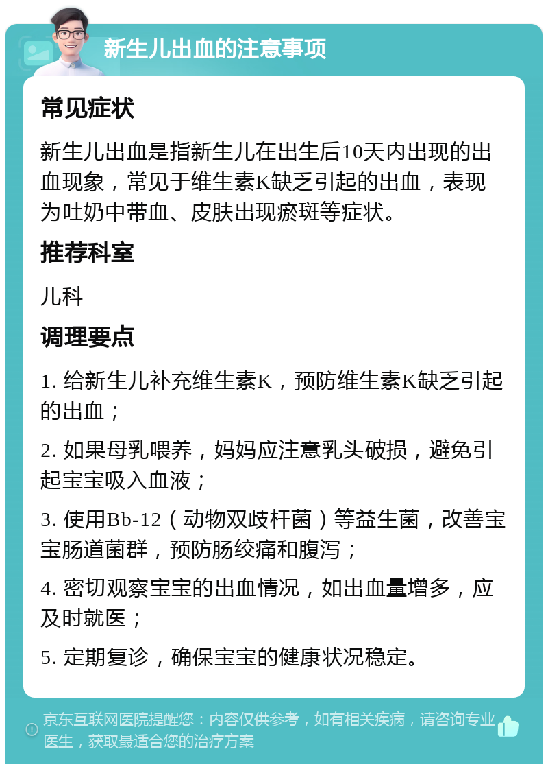 新生儿出血的注意事项 常见症状 新生儿出血是指新生儿在出生后10天内出现的出血现象，常见于维生素K缺乏引起的出血，表现为吐奶中带血、皮肤出现瘀斑等症状。 推荐科室 儿科 调理要点 1. 给新生儿补充维生素K，预防维生素K缺乏引起的出血； 2. 如果母乳喂养，妈妈应注意乳头破损，避免引起宝宝吸入血液； 3. 使用Bb-12（动物双歧杆菌）等益生菌，改善宝宝肠道菌群，预防肠绞痛和腹泻； 4. 密切观察宝宝的出血情况，如出血量增多，应及时就医； 5. 定期复诊，确保宝宝的健康状况稳定。