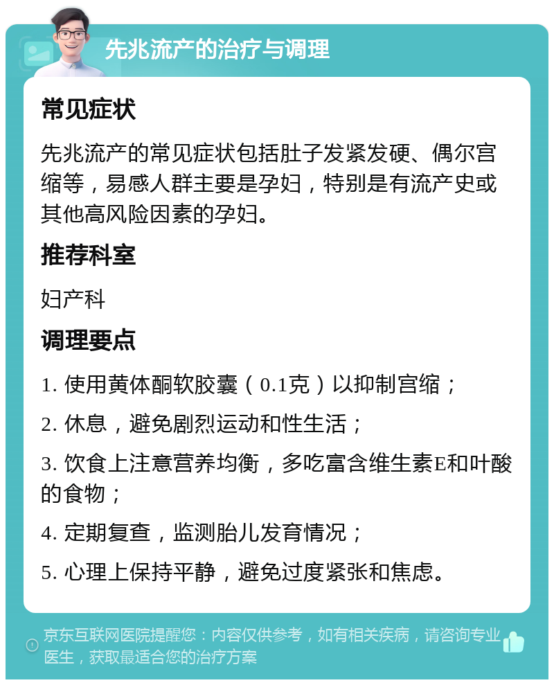 先兆流产的治疗与调理 常见症状 先兆流产的常见症状包括肚子发紧发硬、偶尔宫缩等，易感人群主要是孕妇，特别是有流产史或其他高风险因素的孕妇。 推荐科室 妇产科 调理要点 1. 使用黄体酮软胶囊（0.1克）以抑制宫缩； 2. 休息，避免剧烈运动和性生活； 3. 饮食上注意营养均衡，多吃富含维生素E和叶酸的食物； 4. 定期复查，监测胎儿发育情况； 5. 心理上保持平静，避免过度紧张和焦虑。