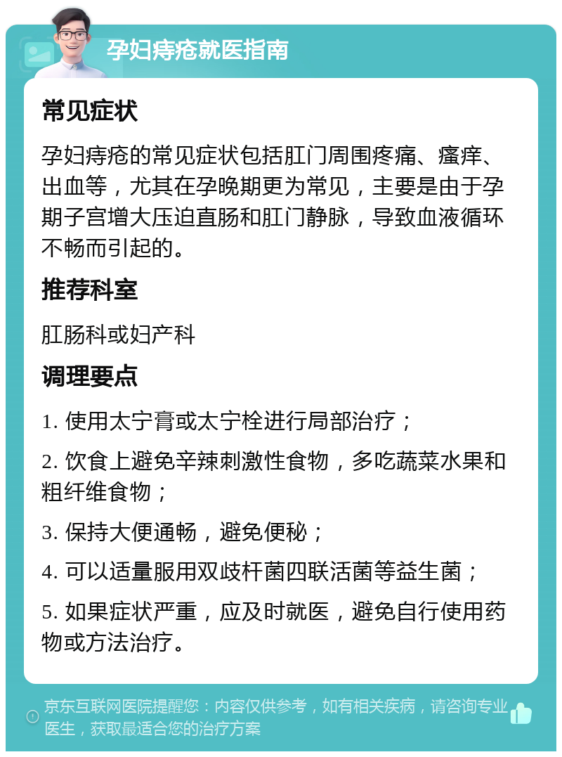 孕妇痔疮就医指南 常见症状 孕妇痔疮的常见症状包括肛门周围疼痛、瘙痒、出血等，尤其在孕晚期更为常见，主要是由于孕期子宫增大压迫直肠和肛门静脉，导致血液循环不畅而引起的。 推荐科室 肛肠科或妇产科 调理要点 1. 使用太宁膏或太宁栓进行局部治疗； 2. 饮食上避免辛辣刺激性食物，多吃蔬菜水果和粗纤维食物； 3. 保持大便通畅，避免便秘； 4. 可以适量服用双歧杆菌四联活菌等益生菌； 5. 如果症状严重，应及时就医，避免自行使用药物或方法治疗。