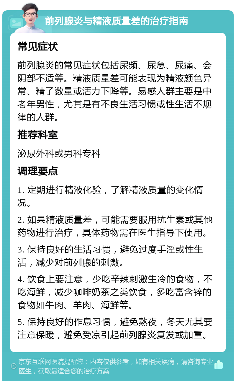 前列腺炎与精液质量差的治疗指南 常见症状 前列腺炎的常见症状包括尿频、尿急、尿痛、会阴部不适等。精液质量差可能表现为精液颜色异常、精子数量或活力下降等。易感人群主要是中老年男性，尤其是有不良生活习惯或性生活不规律的人群。 推荐科室 泌尿外科或男科专科 调理要点 1. 定期进行精液化验，了解精液质量的变化情况。 2. 如果精液质量差，可能需要服用抗生素或其他药物进行治疗，具体药物需在医生指导下使用。 3. 保持良好的生活习惯，避免过度手淫或性生活，减少对前列腺的刺激。 4. 饮食上要注意，少吃辛辣刺激生冷的食物，不吃海鲜，减少咖啡奶茶之类饮食，多吃富含锌的食物如牛肉、羊肉、海鲜等。 5. 保持良好的作息习惯，避免熬夜，冬天尤其要注意保暖，避免受凉引起前列腺炎复发或加重。