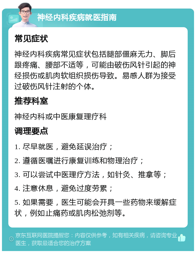 神经内科疾病就医指南 常见症状 神经内科疾病常见症状包括腿部僵麻无力、脚后跟疼痛、腰部不适等，可能由破伤风针引起的神经损伤或肌肉软组织损伤导致。易感人群为接受过破伤风针注射的个体。 推荐科室 神经内科或中医康复理疗科 调理要点 1. 尽早就医，避免延误治疗； 2. 遵循医嘱进行康复训练和物理治疗； 3. 可以尝试中医理疗方法，如针灸、推拿等； 4. 注意休息，避免过度劳累； 5. 如果需要，医生可能会开具一些药物来缓解症状，例如止痛药或肌肉松弛剂等。