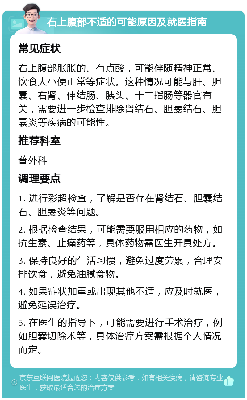 右上腹部不适的可能原因及就医指南 常见症状 右上腹部胀胀的、有点酸，可能伴随精神正常、饮食大小便正常等症状。这种情况可能与肝、胆囊、右肾、伸结肠、胰头、十二指肠等器官有关，需要进一步检查排除肾结石、胆囊结石、胆囊炎等疾病的可能性。 推荐科室 普外科 调理要点 1. 进行彩超检查，了解是否存在肾结石、胆囊结石、胆囊炎等问题。 2. 根据检查结果，可能需要服用相应的药物，如抗生素、止痛药等，具体药物需医生开具处方。 3. 保持良好的生活习惯，避免过度劳累，合理安排饮食，避免油腻食物。 4. 如果症状加重或出现其他不适，应及时就医，避免延误治疗。 5. 在医生的指导下，可能需要进行手术治疗，例如胆囊切除术等，具体治疗方案需根据个人情况而定。