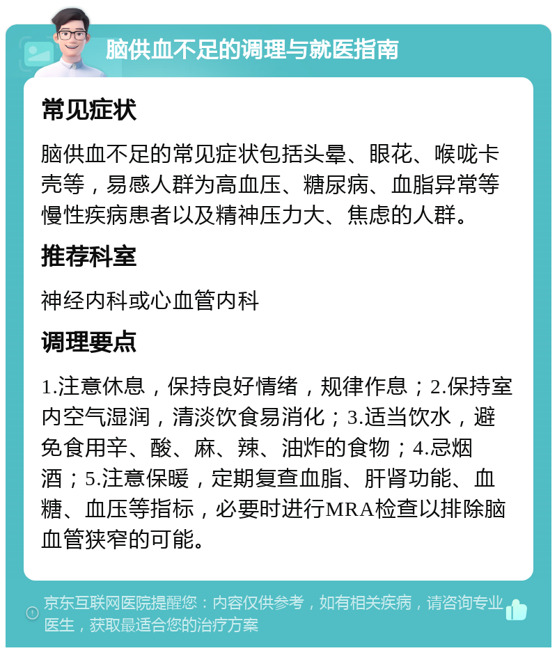 脑供血不足的调理与就医指南 常见症状 脑供血不足的常见症状包括头晕、眼花、喉咙卡壳等，易感人群为高血压、糖尿病、血脂异常等慢性疾病患者以及精神压力大、焦虑的人群。 推荐科室 神经内科或心血管内科 调理要点 1.注意休息，保持良好情绪，规律作息；2.保持室内空气湿润，清淡饮食易消化；3.适当饮水，避免食用辛、酸、麻、辣、油炸的食物；4.忌烟酒；5.注意保暖，定期复查血脂、肝肾功能、血糖、血压等指标，必要时进行MRA检查以排除脑血管狭窄的可能。