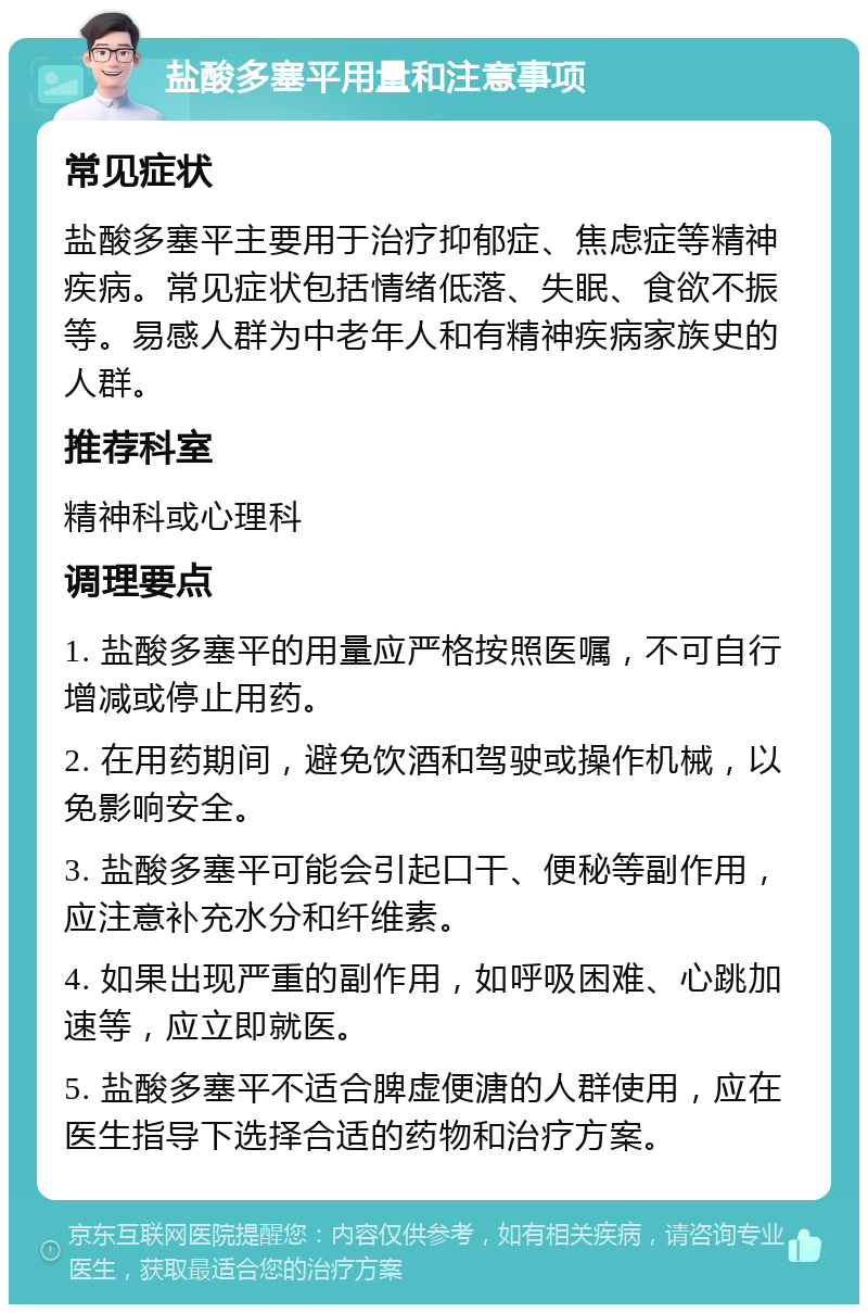 盐酸多塞平用量和注意事项 常见症状 盐酸多塞平主要用于治疗抑郁症、焦虑症等精神疾病。常见症状包括情绪低落、失眠、食欲不振等。易感人群为中老年人和有精神疾病家族史的人群。 推荐科室 精神科或心理科 调理要点 1. 盐酸多塞平的用量应严格按照医嘱，不可自行增减或停止用药。 2. 在用药期间，避免饮酒和驾驶或操作机械，以免影响安全。 3. 盐酸多塞平可能会引起口干、便秘等副作用，应注意补充水分和纤维素。 4. 如果出现严重的副作用，如呼吸困难、心跳加速等，应立即就医。 5. 盐酸多塞平不适合脾虚便溏的人群使用，应在医生指导下选择合适的药物和治疗方案。