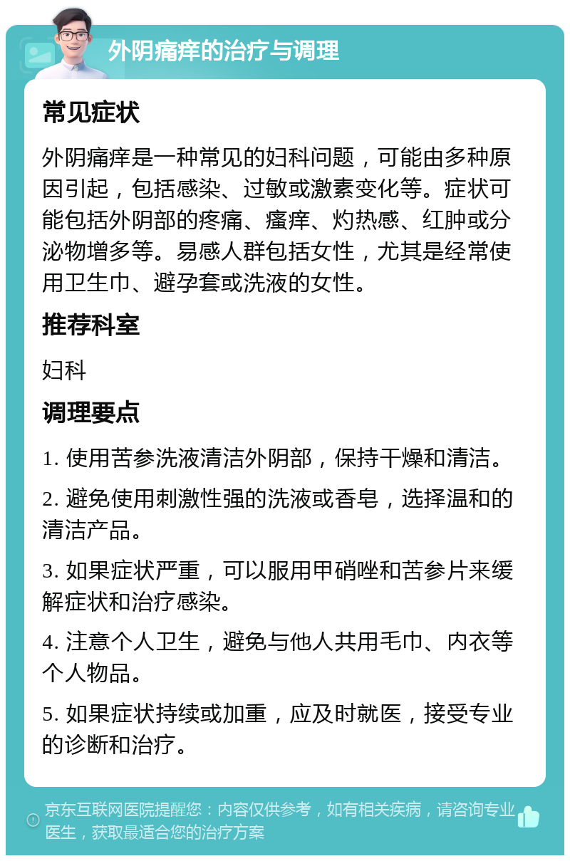 外阴痛痒的治疗与调理 常见症状 外阴痛痒是一种常见的妇科问题，可能由多种原因引起，包括感染、过敏或激素变化等。症状可能包括外阴部的疼痛、瘙痒、灼热感、红肿或分泌物增多等。易感人群包括女性，尤其是经常使用卫生巾、避孕套或洗液的女性。 推荐科室 妇科 调理要点 1. 使用苦参洗液清洁外阴部，保持干燥和清洁。 2. 避免使用刺激性强的洗液或香皂，选择温和的清洁产品。 3. 如果症状严重，可以服用甲硝唑和苦参片来缓解症状和治疗感染。 4. 注意个人卫生，避免与他人共用毛巾、内衣等个人物品。 5. 如果症状持续或加重，应及时就医，接受专业的诊断和治疗。