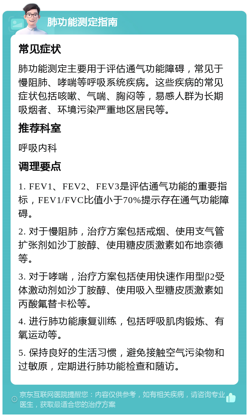 肺功能测定指南 常见症状 肺功能测定主要用于评估通气功能障碍，常见于慢阻肺、哮喘等呼吸系统疾病。这些疾病的常见症状包括咳嗽、气喘、胸闷等，易感人群为长期吸烟者、环境污染严重地区居民等。 推荐科室 呼吸内科 调理要点 1. FEV1、FEV2、FEV3是评估通气功能的重要指标，FEV1/FVC比值小于70%提示存在通气功能障碍。 2. 对于慢阻肺，治疗方案包括戒烟、使用支气管扩张剂如沙丁胺醇、使用糖皮质激素如布地奈德等。 3. 对于哮喘，治疗方案包括使用快速作用型β2受体激动剂如沙丁胺醇、使用吸入型糖皮质激素如丙酸氟替卡松等。 4. 进行肺功能康复训练，包括呼吸肌肉锻炼、有氧运动等。 5. 保持良好的生活习惯，避免接触空气污染物和过敏原，定期进行肺功能检查和随访。