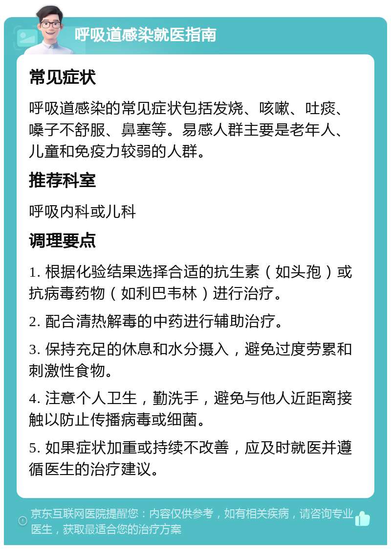 呼吸道感染就医指南 常见症状 呼吸道感染的常见症状包括发烧、咳嗽、吐痰、嗓子不舒服、鼻塞等。易感人群主要是老年人、儿童和免疫力较弱的人群。 推荐科室 呼吸内科或儿科 调理要点 1. 根据化验结果选择合适的抗生素（如头孢）或抗病毒药物（如利巴韦林）进行治疗。 2. 配合清热解毒的中药进行辅助治疗。 3. 保持充足的休息和水分摄入，避免过度劳累和刺激性食物。 4. 注意个人卫生，勤洗手，避免与他人近距离接触以防止传播病毒或细菌。 5. 如果症状加重或持续不改善，应及时就医并遵循医生的治疗建议。