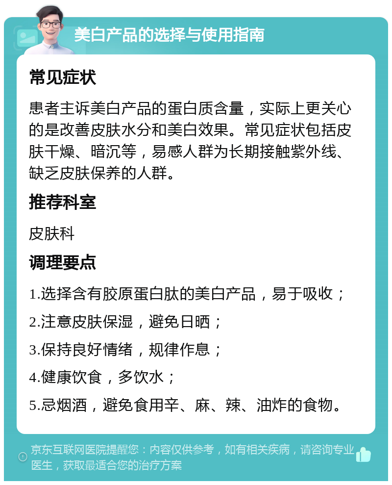 美白产品的选择与使用指南 常见症状 患者主诉美白产品的蛋白质含量，实际上更关心的是改善皮肤水分和美白效果。常见症状包括皮肤干燥、暗沉等，易感人群为长期接触紫外线、缺乏皮肤保养的人群。 推荐科室 皮肤科 调理要点 1.选择含有胶原蛋白肽的美白产品，易于吸收； 2.注意皮肤保湿，避免日晒； 3.保持良好情绪，规律作息； 4.健康饮食，多饮水； 5.忌烟酒，避免食用辛、麻、辣、油炸的食物。