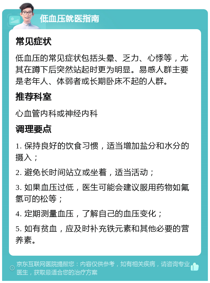 低血压就医指南 常见症状 低血压的常见症状包括头晕、乏力、心悸等，尤其在蹲下后突然站起时更为明显。易感人群主要是老年人、体弱者或长期卧床不起的人群。 推荐科室 心血管内科或神经内科 调理要点 1. 保持良好的饮食习惯，适当增加盐分和水分的摄入； 2. 避免长时间站立或坐着，适当活动； 3. 如果血压过低，医生可能会建议服用药物如氟氢可的松等； 4. 定期测量血压，了解自己的血压变化； 5. 如有贫血，应及时补充铁元素和其他必要的营养素。