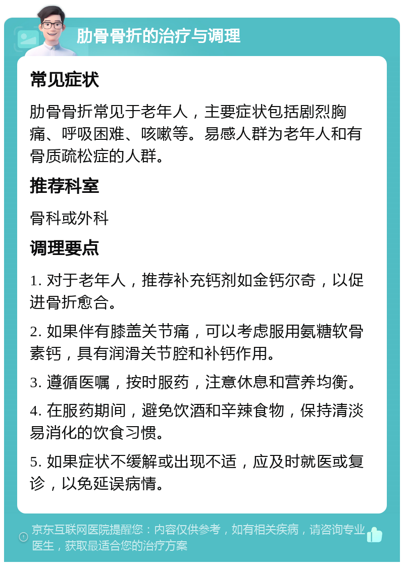 肋骨骨折的治疗与调理 常见症状 肋骨骨折常见于老年人，主要症状包括剧烈胸痛、呼吸困难、咳嗽等。易感人群为老年人和有骨质疏松症的人群。 推荐科室 骨科或外科 调理要点 1. 对于老年人，推荐补充钙剂如金钙尔奇，以促进骨折愈合。 2. 如果伴有膝盖关节痛，可以考虑服用氨糖软骨素钙，具有润滑关节腔和补钙作用。 3. 遵循医嘱，按时服药，注意休息和营养均衡。 4. 在服药期间，避免饮酒和辛辣食物，保持清淡易消化的饮食习惯。 5. 如果症状不缓解或出现不适，应及时就医或复诊，以免延误病情。