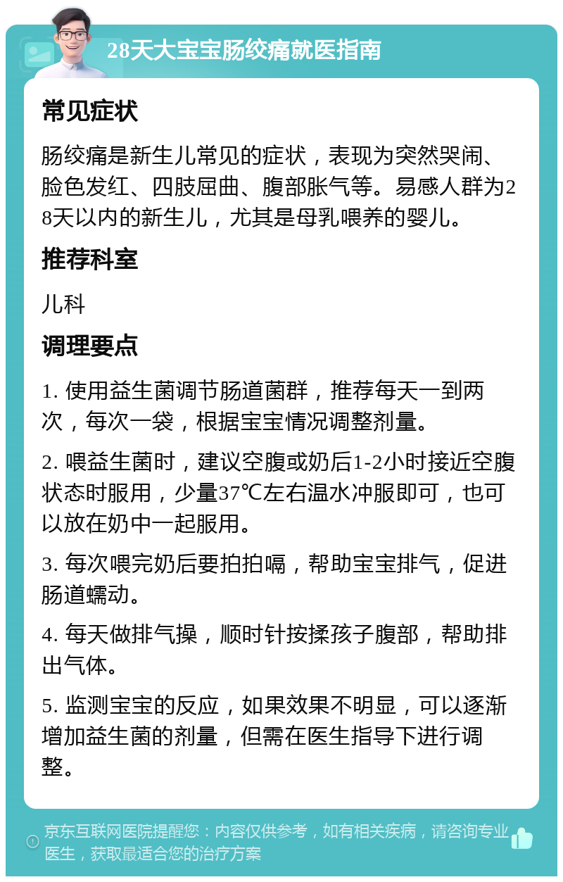 28天大宝宝肠绞痛就医指南 常见症状 肠绞痛是新生儿常见的症状，表现为突然哭闹、脸色发红、四肢屈曲、腹部胀气等。易感人群为28天以内的新生儿，尤其是母乳喂养的婴儿。 推荐科室 儿科 调理要点 1. 使用益生菌调节肠道菌群，推荐每天一到两次，每次一袋，根据宝宝情况调整剂量。 2. 喂益生菌时，建议空腹或奶后1-2小时接近空腹状态时服用，少量37℃左右温水冲服即可，也可以放在奶中一起服用。 3. 每次喂完奶后要拍拍嗝，帮助宝宝排气，促进肠道蠕动。 4. 每天做排气操，顺时针按揉孩子腹部，帮助排出气体。 5. 监测宝宝的反应，如果效果不明显，可以逐渐增加益生菌的剂量，但需在医生指导下进行调整。