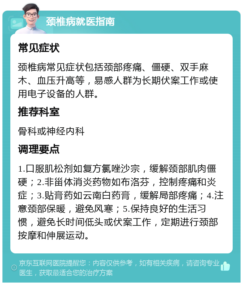 颈椎病就医指南 常见症状 颈椎病常见症状包括颈部疼痛、僵硬、双手麻木、血压升高等，易感人群为长期伏案工作或使用电子设备的人群。 推荐科室 骨科或神经内科 调理要点 1.口服肌松剂如复方氯唑沙宗，缓解颈部肌肉僵硬；2.非甾体消炎药物如布洛芬，控制疼痛和炎症；3.贴膏药如云南白药膏，缓解局部疼痛；4.注意颈部保暖，避免风寒；5.保持良好的生活习惯，避免长时间低头或伏案工作，定期进行颈部按摩和伸展运动。