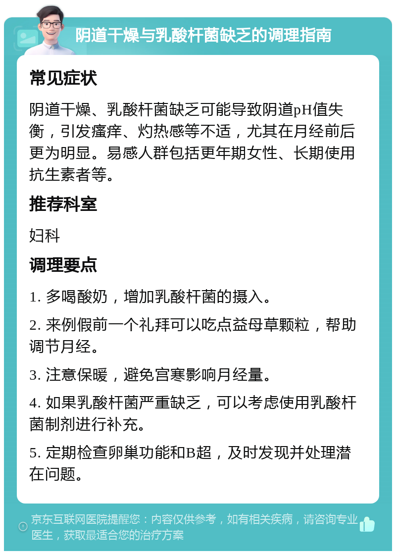 阴道干燥与乳酸杆菌缺乏的调理指南 常见症状 阴道干燥、乳酸杆菌缺乏可能导致阴道pH值失衡，引发瘙痒、灼热感等不适，尤其在月经前后更为明显。易感人群包括更年期女性、长期使用抗生素者等。 推荐科室 妇科 调理要点 1. 多喝酸奶，增加乳酸杆菌的摄入。 2. 来例假前一个礼拜可以吃点益母草颗粒，帮助调节月经。 3. 注意保暖，避免宫寒影响月经量。 4. 如果乳酸杆菌严重缺乏，可以考虑使用乳酸杆菌制剂进行补充。 5. 定期检查卵巢功能和B超，及时发现并处理潜在问题。