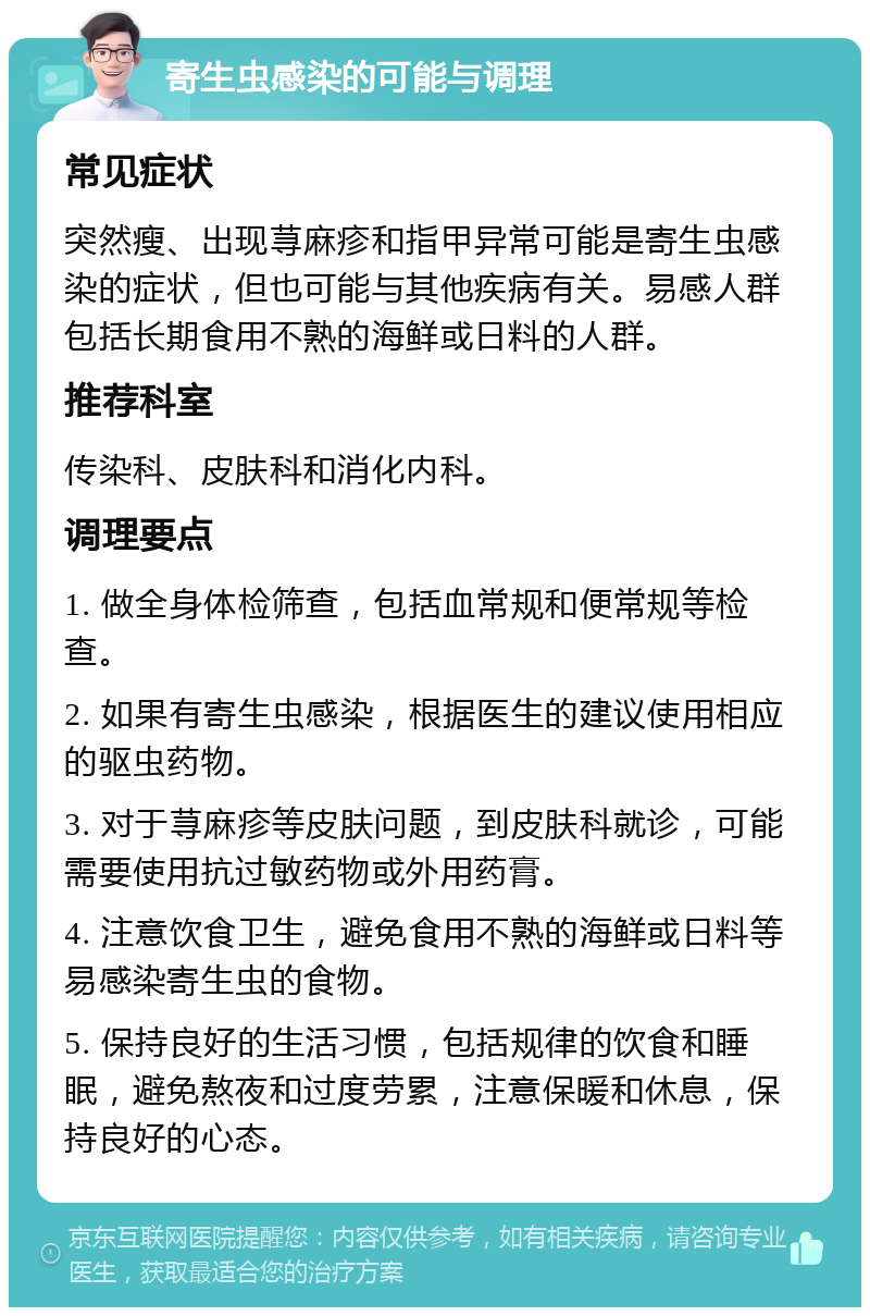 寄生虫感染的可能与调理 常见症状 突然瘦、出现荨麻疹和指甲异常可能是寄生虫感染的症状，但也可能与其他疾病有关。易感人群包括长期食用不熟的海鲜或日料的人群。 推荐科室 传染科、皮肤科和消化内科。 调理要点 1. 做全身体检筛查，包括血常规和便常规等检查。 2. 如果有寄生虫感染，根据医生的建议使用相应的驱虫药物。 3. 对于荨麻疹等皮肤问题，到皮肤科就诊，可能需要使用抗过敏药物或外用药膏。 4. 注意饮食卫生，避免食用不熟的海鲜或日料等易感染寄生虫的食物。 5. 保持良好的生活习惯，包括规律的饮食和睡眠，避免熬夜和过度劳累，注意保暖和休息，保持良好的心态。