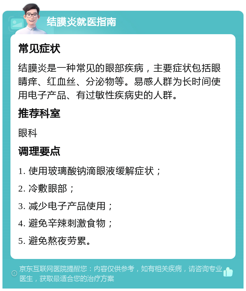 结膜炎就医指南 常见症状 结膜炎是一种常见的眼部疾病，主要症状包括眼睛痒、红血丝、分泌物等。易感人群为长时间使用电子产品、有过敏性疾病史的人群。 推荐科室 眼科 调理要点 1. 使用玻璃酸钠滴眼液缓解症状； 2. 冷敷眼部； 3. 减少电子产品使用； 4. 避免辛辣刺激食物； 5. 避免熬夜劳累。