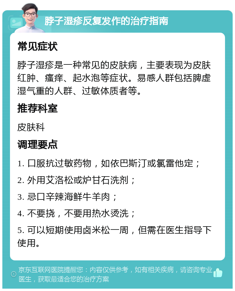 脖子湿疹反复发作的治疗指南 常见症状 脖子湿疹是一种常见的皮肤病，主要表现为皮肤红肿、瘙痒、起水泡等症状。易感人群包括脾虚湿气重的人群、过敏体质者等。 推荐科室 皮肤科 调理要点 1. 口服抗过敏药物，如依巴斯汀或氯雷他定； 2. 外用艾洛松或炉甘石洗剂； 3. 忌口辛辣海鲜牛羊肉； 4. 不要挠，不要用热水烫洗； 5. 可以短期使用卤米松一周，但需在医生指导下使用。