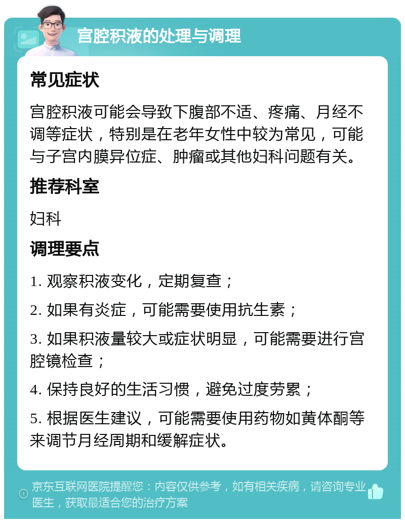 宫腔积液的处理与调理 常见症状 宫腔积液可能会导致下腹部不适、疼痛、月经不调等症状，特别是在老年女性中较为常见，可能与子宫内膜异位症、肿瘤或其他妇科问题有关。 推荐科室 妇科 调理要点 1. 观察积液变化，定期复查； 2. 如果有炎症，可能需要使用抗生素； 3. 如果积液量较大或症状明显，可能需要进行宫腔镜检查； 4. 保持良好的生活习惯，避免过度劳累； 5. 根据医生建议，可能需要使用药物如黄体酮等来调节月经周期和缓解症状。