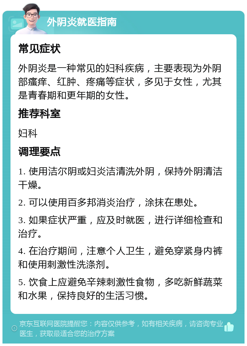 外阴炎就医指南 常见症状 外阴炎是一种常见的妇科疾病，主要表现为外阴部瘙痒、红肿、疼痛等症状，多见于女性，尤其是青春期和更年期的女性。 推荐科室 妇科 调理要点 1. 使用洁尔阴或妇炎洁清洗外阴，保持外阴清洁干燥。 2. 可以使用百多邦消炎治疗，涂抹在患处。 3. 如果症状严重，应及时就医，进行详细检查和治疗。 4. 在治疗期间，注意个人卫生，避免穿紧身内裤和使用刺激性洗涤剂。 5. 饮食上应避免辛辣刺激性食物，多吃新鲜蔬菜和水果，保持良好的生活习惯。