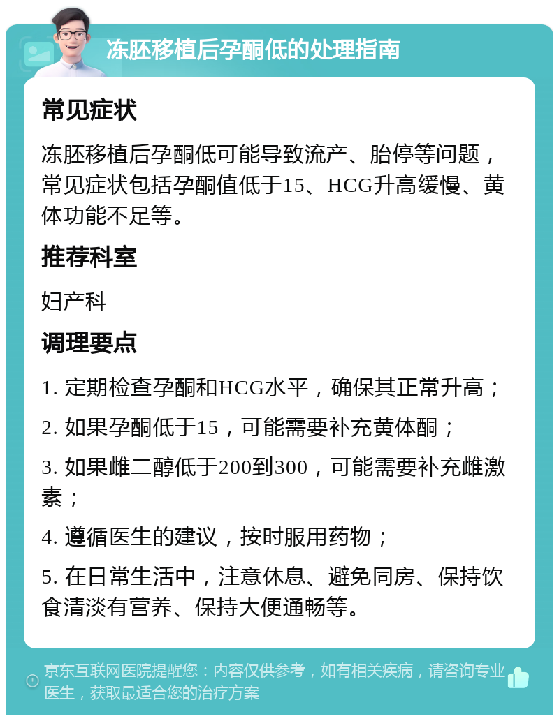 冻胚移植后孕酮低的处理指南 常见症状 冻胚移植后孕酮低可能导致流产、胎停等问题，常见症状包括孕酮值低于15、HCG升高缓慢、黄体功能不足等。 推荐科室 妇产科 调理要点 1. 定期检查孕酮和HCG水平，确保其正常升高； 2. 如果孕酮低于15，可能需要补充黄体酮； 3. 如果雌二醇低于200到300，可能需要补充雌激素； 4. 遵循医生的建议，按时服用药物； 5. 在日常生活中，注意休息、避免同房、保持饮食清淡有营养、保持大便通畅等。