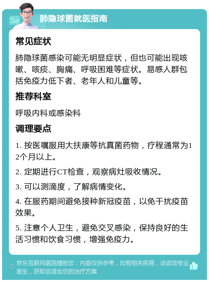 肺隐球菌就医指南 常见症状 肺隐球菌感染可能无明显症状，但也可能出现咳嗽、咳痰、胸痛、呼吸困难等症状。易感人群包括免疫力低下者、老年人和儿童等。 推荐科室 呼吸内科或感染科 调理要点 1. 按医嘱服用大扶康等抗真菌药物，疗程通常为12个月以上。 2. 定期进行CT检查，观察病灶吸收情况。 3. 可以测滴度，了解病情变化。 4. 在服药期间避免接种新冠疫苗，以免干扰疫苗效果。 5. 注意个人卫生，避免交叉感染，保持良好的生活习惯和饮食习惯，增强免疫力。