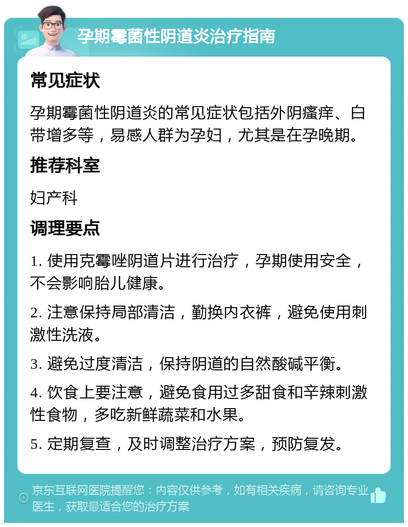 孕期霉菌性阴道炎治疗指南 常见症状 孕期霉菌性阴道炎的常见症状包括外阴瘙痒、白带增多等，易感人群为孕妇，尤其是在孕晚期。 推荐科室 妇产科 调理要点 1. 使用克霉唑阴道片进行治疗，孕期使用安全，不会影响胎儿健康。 2. 注意保持局部清洁，勤换内衣裤，避免使用刺激性洗液。 3. 避免过度清洁，保持阴道的自然酸碱平衡。 4. 饮食上要注意，避免食用过多甜食和辛辣刺激性食物，多吃新鲜蔬菜和水果。 5. 定期复查，及时调整治疗方案，预防复发。