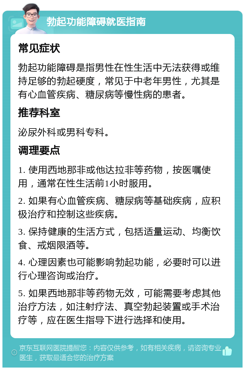 勃起功能障碍就医指南 常见症状 勃起功能障碍是指男性在性生活中无法获得或维持足够的勃起硬度，常见于中老年男性，尤其是有心血管疾病、糖尿病等慢性病的患者。 推荐科室 泌尿外科或男科专科。 调理要点 1. 使用西地那非或他达拉非等药物，按医嘱使用，通常在性生活前1小时服用。 2. 如果有心血管疾病、糖尿病等基础疾病，应积极治疗和控制这些疾病。 3. 保持健康的生活方式，包括适量运动、均衡饮食、戒烟限酒等。 4. 心理因素也可能影响勃起功能，必要时可以进行心理咨询或治疗。 5. 如果西地那非等药物无效，可能需要考虑其他治疗方法，如注射疗法、真空勃起装置或手术治疗等，应在医生指导下进行选择和使用。