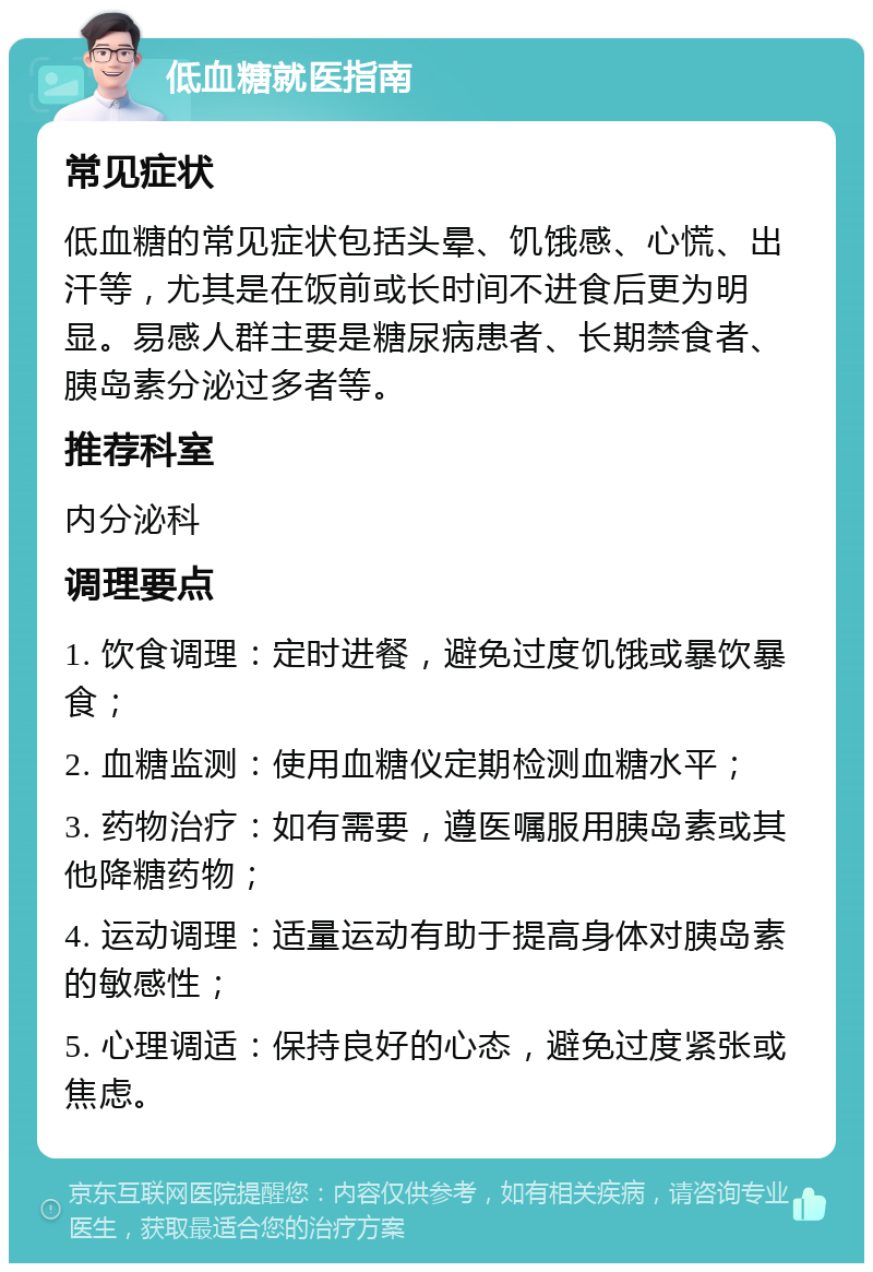 低血糖就医指南 常见症状 低血糖的常见症状包括头晕、饥饿感、心慌、出汗等，尤其是在饭前或长时间不进食后更为明显。易感人群主要是糖尿病患者、长期禁食者、胰岛素分泌过多者等。 推荐科室 内分泌科 调理要点 1. 饮食调理：定时进餐，避免过度饥饿或暴饮暴食； 2. 血糖监测：使用血糖仪定期检测血糖水平； 3. 药物治疗：如有需要，遵医嘱服用胰岛素或其他降糖药物； 4. 运动调理：适量运动有助于提高身体对胰岛素的敏感性； 5. 心理调适：保持良好的心态，避免过度紧张或焦虑。